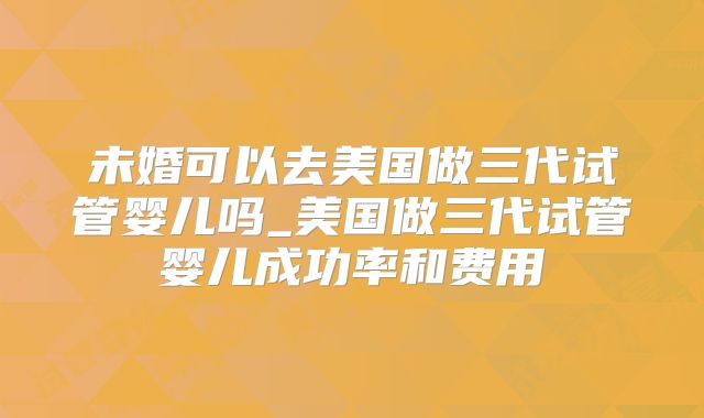 未婚可以去美国做三代试管婴儿吗_美国做三代试管婴儿成功率和费用