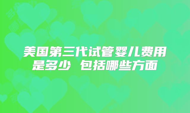 美国第三代试管婴儿费用是多少 包括哪些方面