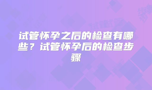 试管怀孕之后的检查有哪些？试管怀孕后的检查步骤