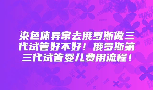 染色体异常去俄罗斯做三代试管好不好!俄罗斯第三代试管婴儿费用流程!