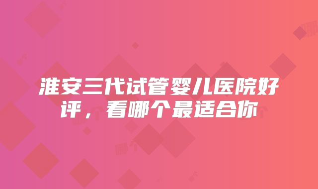 淮安三代试管婴儿医院好评，看哪个最适合你