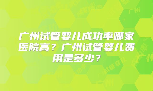 广州试管婴儿成功率哪家医院高？广州试管婴儿费用是多少？