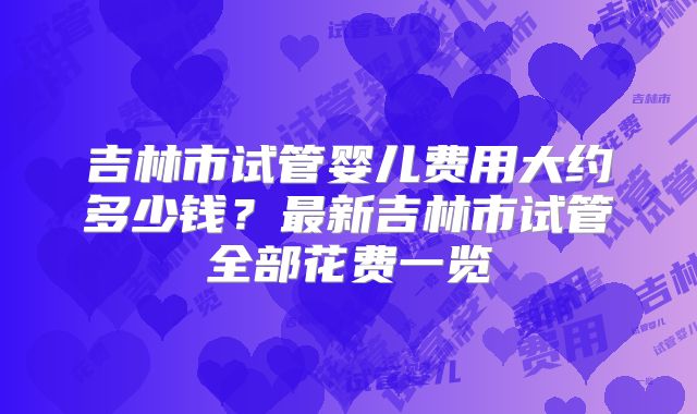 吉林市试管婴儿费用大约多少钱?最新吉林市试管全部花费一览