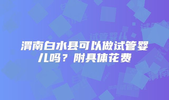 渭南白水县可以做试管婴儿吗？附具体花费