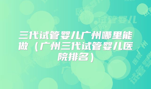 三代试管婴儿广州哪里能做（广州三代试管婴儿医院排名）