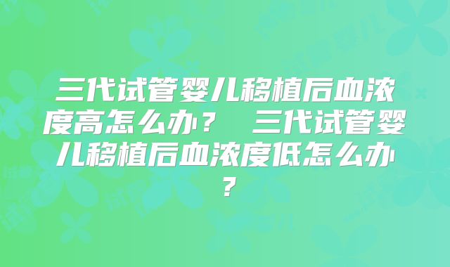 三代试管婴儿移植后血浓度高怎么办? 三代试管婴儿移植后血浓度低怎么办?