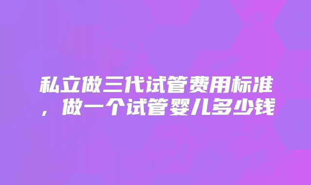 私立做三代试管费用标准，做一个试管婴儿多少钱