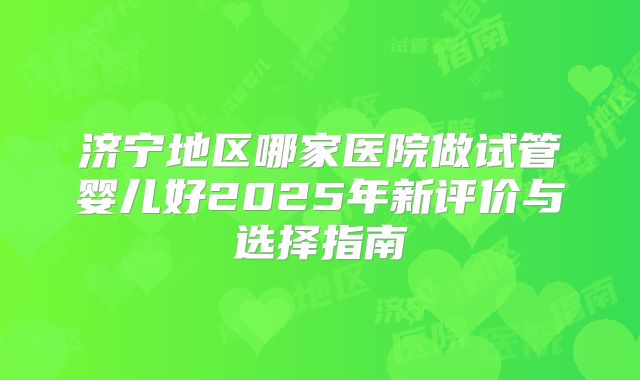济宁地区哪家医院做试管婴儿好2025年新评价与选择指南