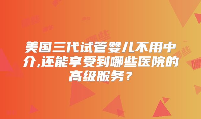 美国三代试管婴儿不用中介,还能享受到哪些医院的高级服务？
