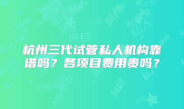 杭州三代试管私人机构靠谱吗？各项目费用贵吗？