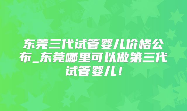 东莞三代试管婴儿价格公布_东莞哪里可以做第三代试管婴儿！