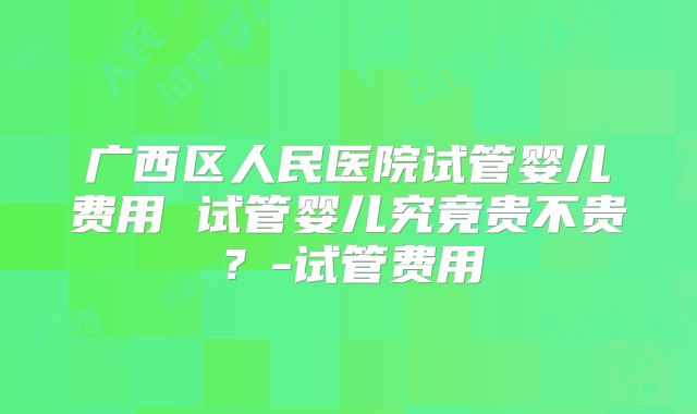 广西区人民医院试管婴儿费用 试管婴儿究竟贵不贵？-试管费用