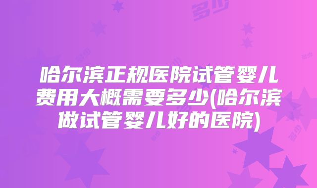 哈尔滨正规医院试管婴儿费用大概需要多少(哈尔滨做试管婴儿好的医院)