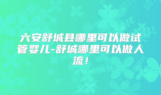 六安舒城县哪里可以做试管婴儿-舒城哪里可以做人流！