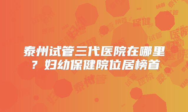 泰州试管三代医院在哪里？妇幼保健院位居榜首