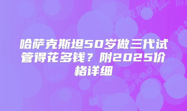 哈萨克斯坦50岁做三代试管得花多钱？附2025价格详细