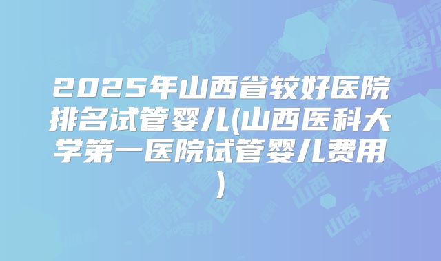 2025年山西省较好医院排名试管婴儿(山西医科大学第一医院试管婴儿费用)