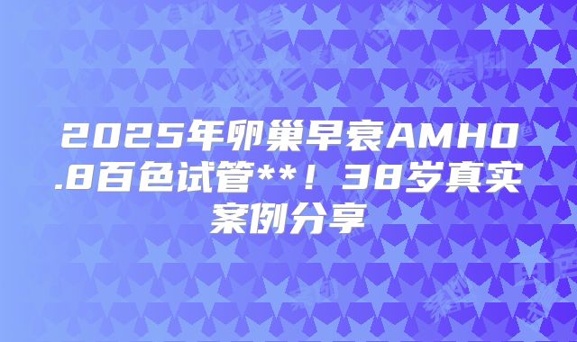 2025年卵巢早衰AMH0.8百色试管**！38岁真实案例分享