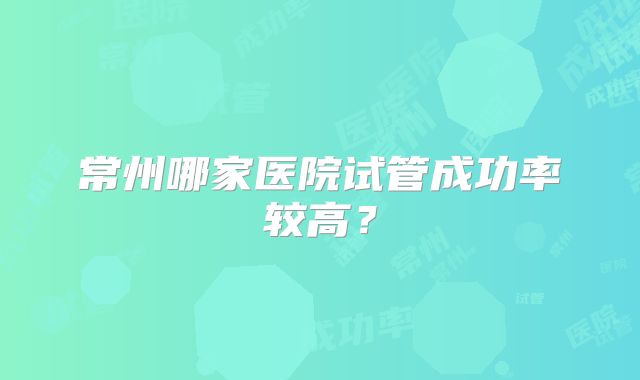 常州哪家医院试管成功率较高？