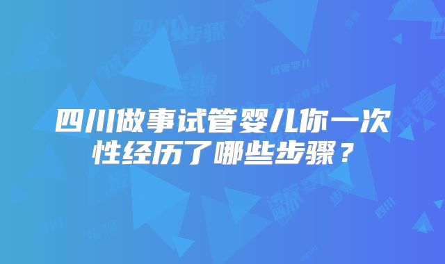 四川做事试管婴儿你一次性经历了哪些步骤？