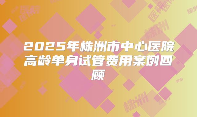 2025年株洲市中心医院高龄单身试管费用案例回顾