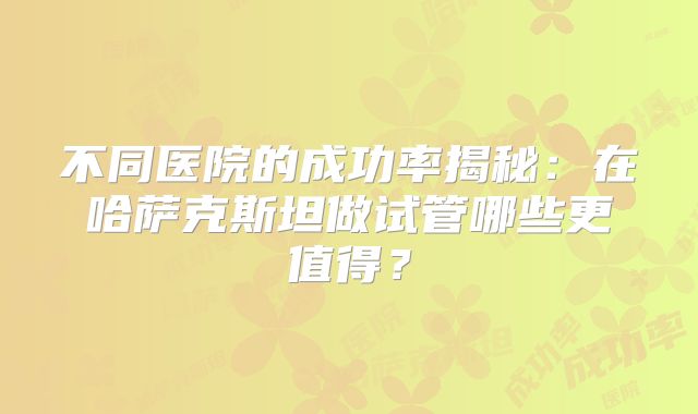 不同医院的成功率揭秘：在哈萨克斯坦做试管哪些更值得？