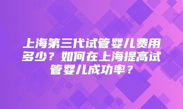 上海第三代试管婴儿费用多少？如何在上海提高试管婴儿成功率？