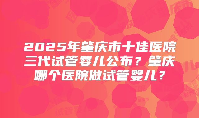 2025年肇庆市十佳医院三代试管婴儿公布？肇庆哪个医院做试管婴儿？