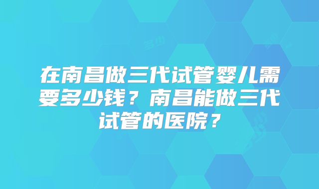 在南昌做三代试管婴儿需要多少钱？南昌能做三代试管的医院？