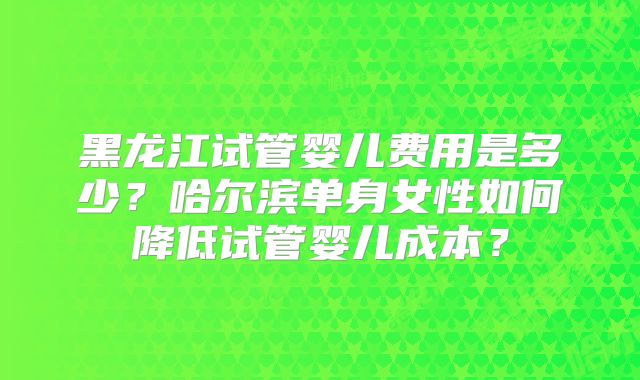 黑龙江试管婴儿费用是多少?哈尔滨单身女性如何降低试管婴儿成本?