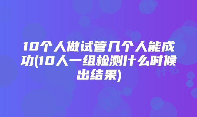 10个人做试管几个人能成功(10人一组检测什么时候出结果)