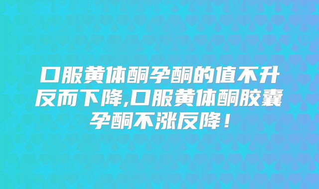 口服黄体酮孕酮的值不升反而下降,口服黄体酮胶囊孕酮不涨反降！