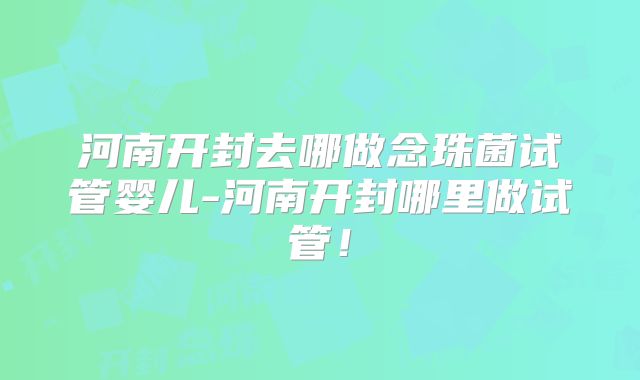 河南开封去哪做念珠菌试管婴儿-河南开封哪里做试管！