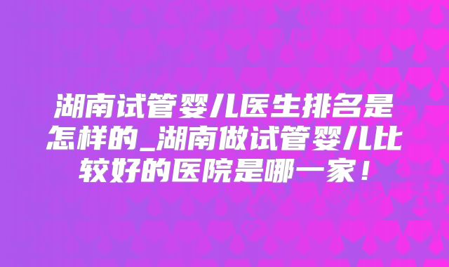 湖南试管婴儿医生排名是怎样的_湖南做试管婴儿比较好的医院是哪一家！