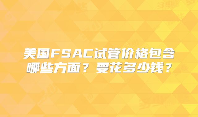 美国FSAC试管价格包含哪些方面？要花多少钱？