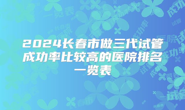 2024长春市做三代试管成功率比较高的医院排名一览表