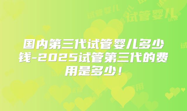 国内第三代试管婴儿多少钱-2025试管第三代的费用是多少！