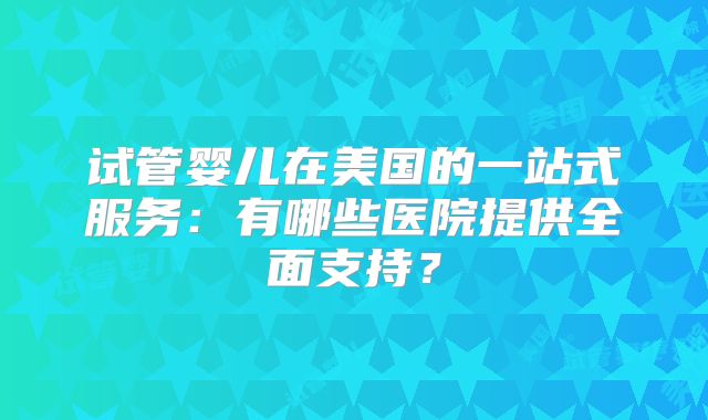 试管婴儿在美国的一站式服务：有哪些医院提供全面支持？