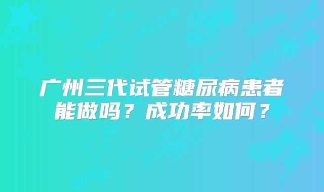 广州三代试管糖尿病患者能做吗？成功率如何？