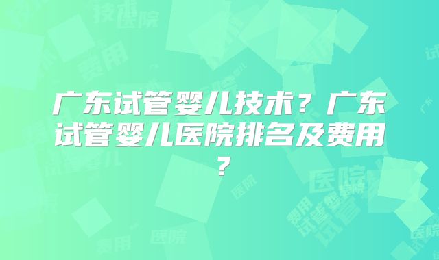 广东试管婴儿技术？广东试管婴儿医院排名及费用？