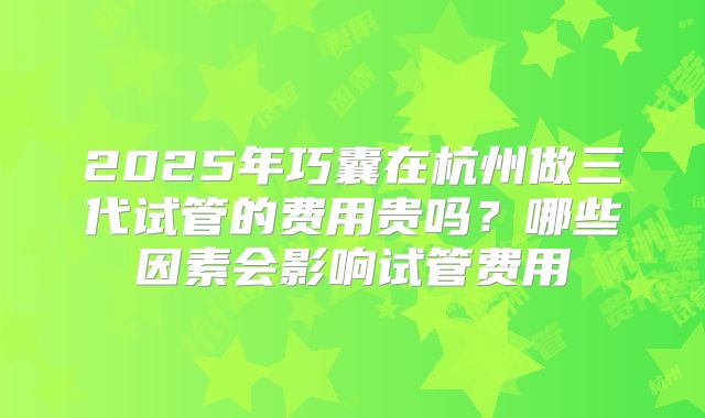 2025年巧囊在杭州做三代试管的费用贵吗？哪些因素会影响试管费用