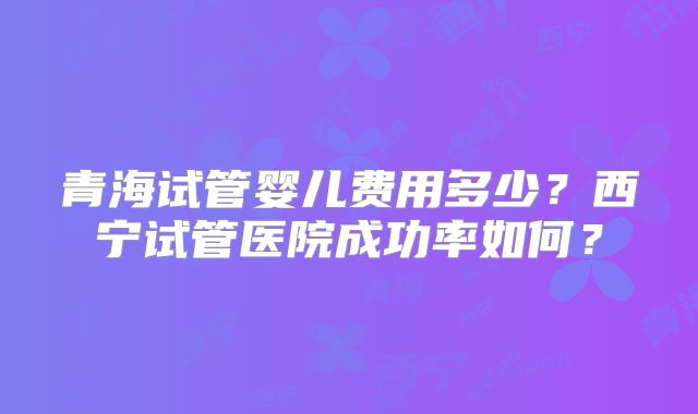 青海试管婴儿费用多少？西宁试管医院成功率如何？