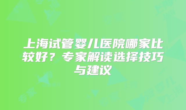上海试管婴儿医院哪家比较好？专家解读选择技巧与建议