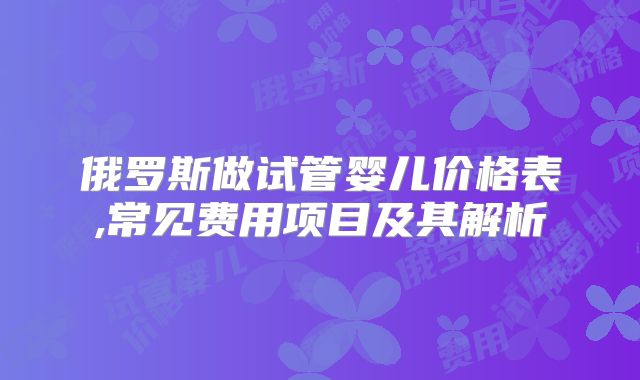 俄罗斯做试管婴儿价格表,常见费用项目及其解析