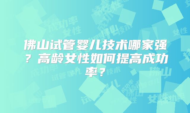佛山试管婴儿技术哪家强？高龄女性如何提高成功率？