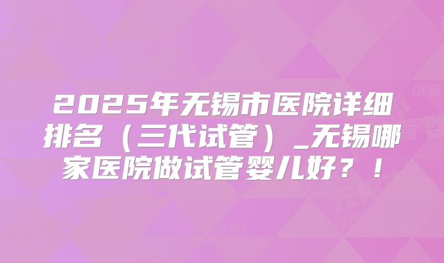 2025年无锡市医院详细排名(三代试管)_无锡哪家医院做试管婴儿好?!