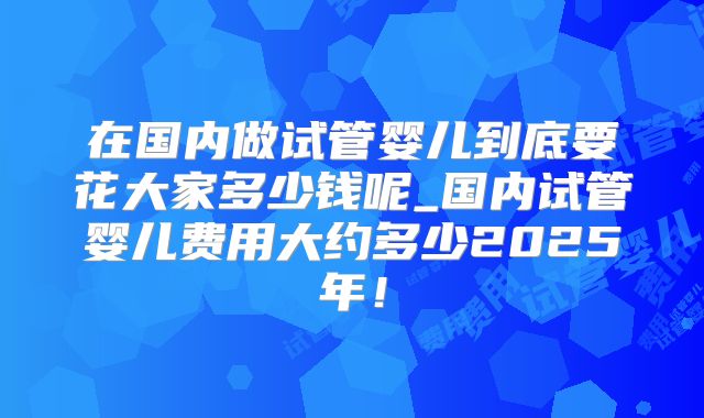 在国内做试管婴儿到底要花大家多少钱呢_国内试管婴儿费用大约多少2025年！