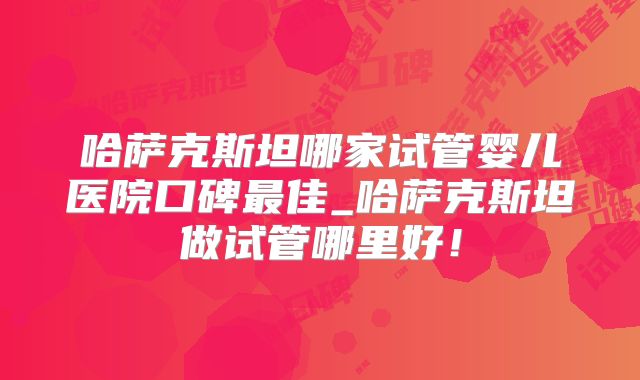 哈萨克斯坦哪家试管婴儿医院口碑最佳_哈萨克斯坦做试管哪里好！