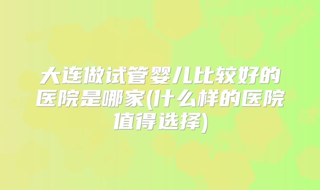大连做试管婴儿比较好的医院是哪家(什么样的医院值得选择)