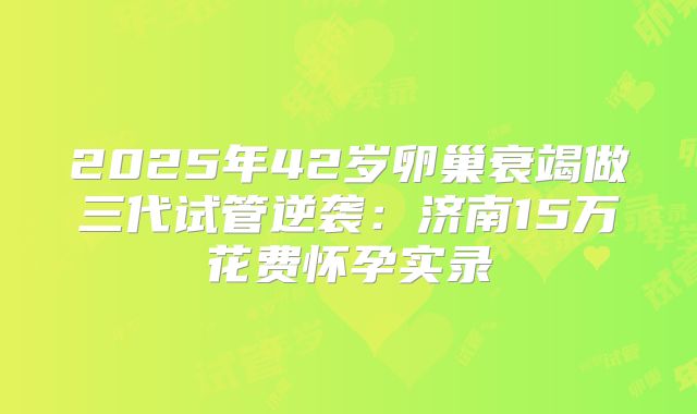2025年42岁卵巢衰竭做三代试管逆袭:济南15万花费怀孕实录
